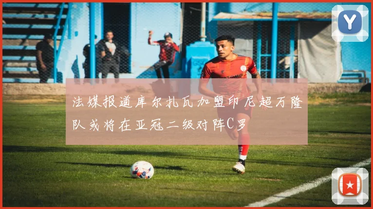 法媒报道库尔扎瓦加盟印尼超万隆队或将在亚冠二级对阵C罗