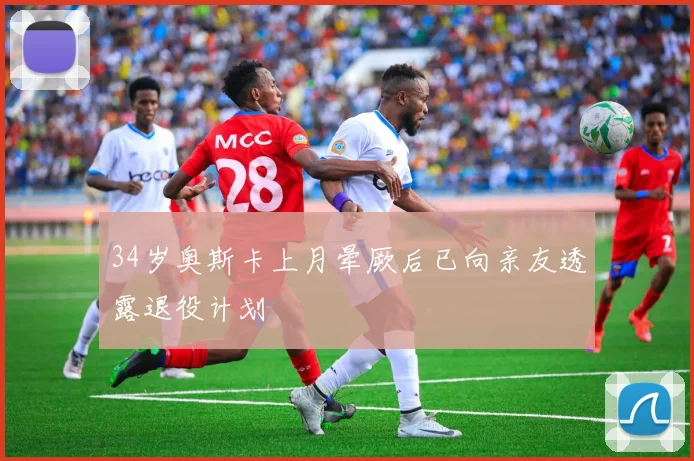 34岁奥斯卡上月晕厥后已向亲友透露退役计划