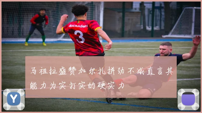 马祖拉盛赞加尔扎拼劲不减直言其能力为实打实的硬实力