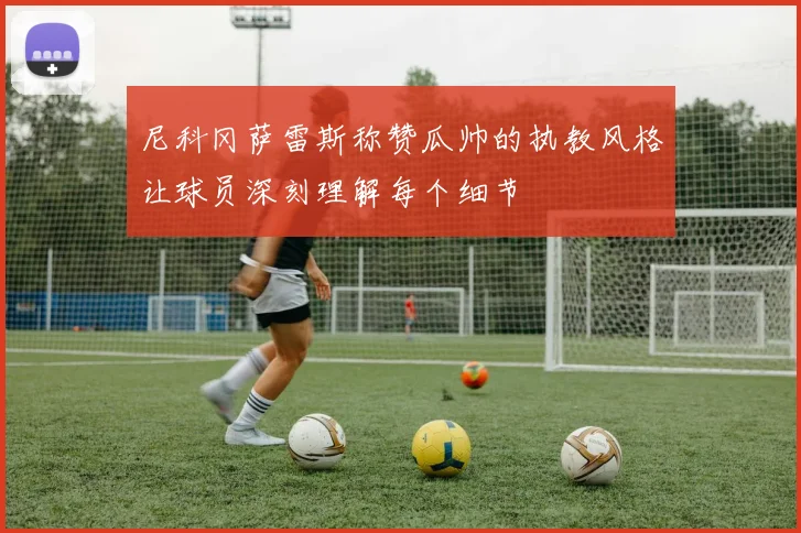 尼科冈萨雷斯称赞瓜帅的执教风格让球员深刻理解每个细节