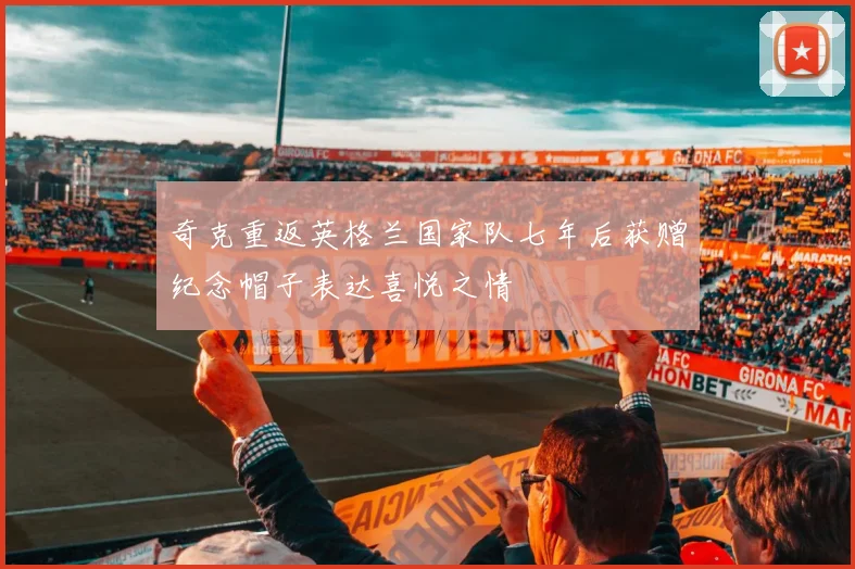 奇克重返英格兰国家队七年后获赠纪念帽子表达喜悦之情