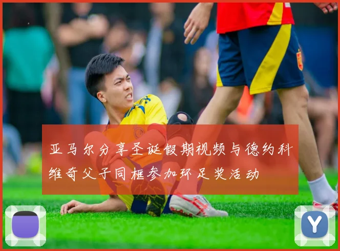 亚马尔分享圣诞假期视频与德约科维奇父子同框参加环足奖活动