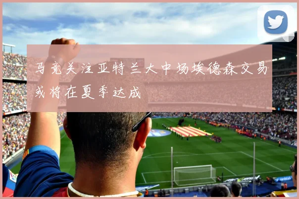 马竞关注亚特兰大中场埃德森交易或将在夏季达成