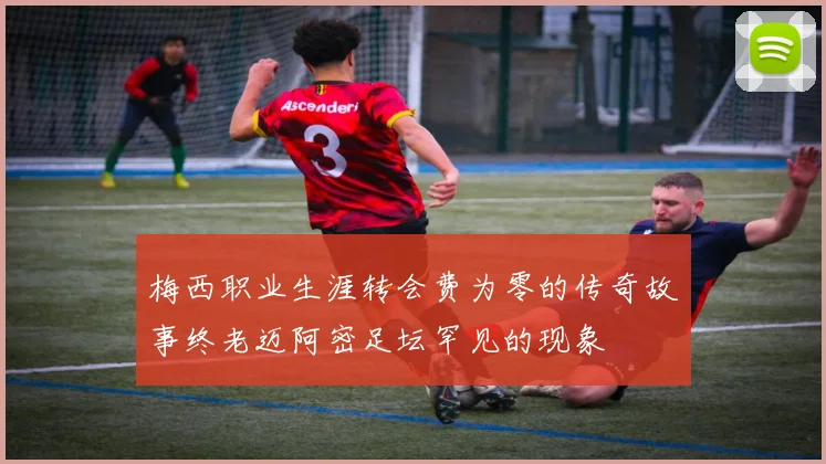 梅西职业生涯转会费为零的传奇故事终老迈阿密足坛罕见的现象