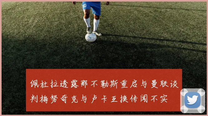 佩杜拉透露那不勒斯重启与曼联谈判梅努奇克与卢卡互换传闻不实