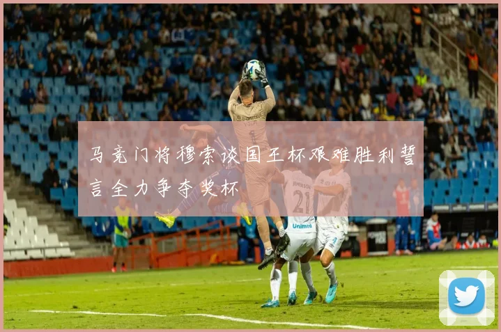 马竞门将穆索谈国王杯艰难胜利誓言全力争夺奖杯
