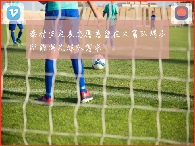 泰特坚定表态愿意留在火箭队竭尽所能满足球队需求