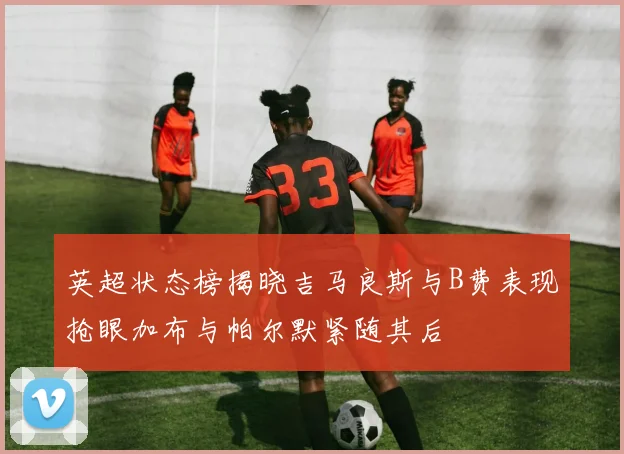 英超状态榜揭晓吉马良斯与B费表现抢眼加布与帕尔默紧随其后