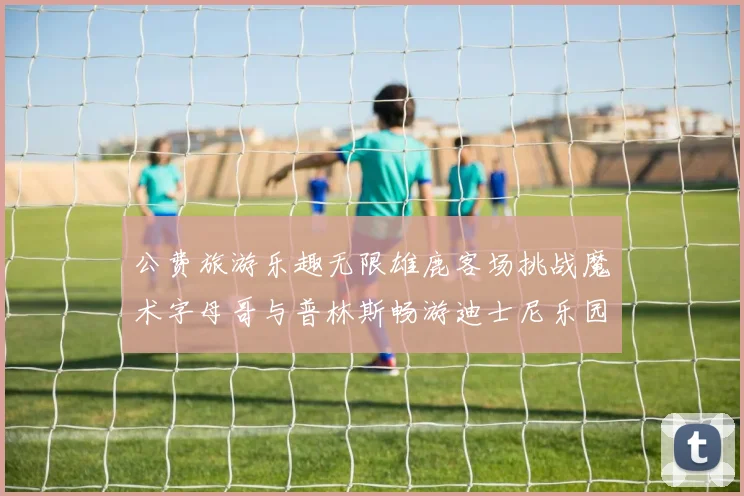 公费旅游乐趣无限雄鹿客场挑战魔术字母哥与普林斯畅游迪士尼乐园
