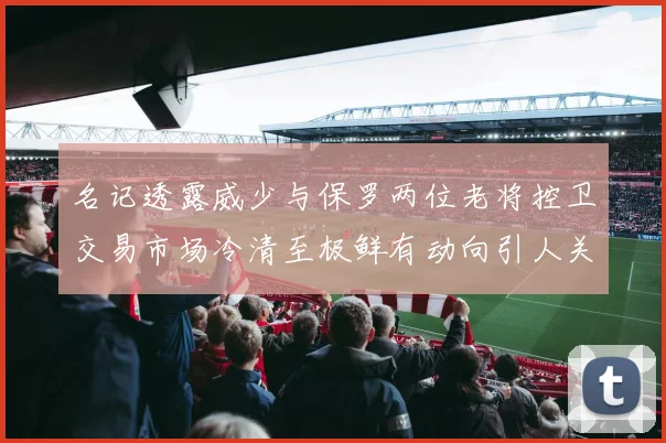 名记透露威少与保罗两位老将控卫交易市场冷清至极鲜有动向引人关注