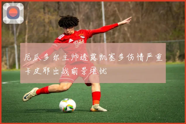 厄瓜多尔主帅透露凯塞多伤情严重卡皮耶出战前景堪忧