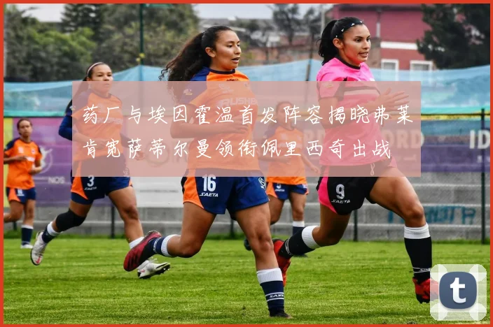药厂与埃因霍温首发阵容揭晓弗莱肯宽萨蒂尔曼领衔佩里西奇出战