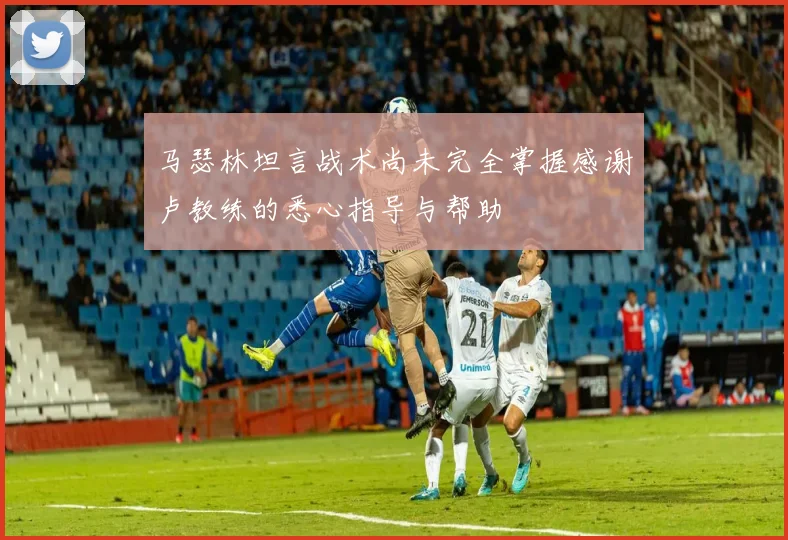马瑟林坦言战术尚未完全掌握感谢卢教练的悉心指导与帮助