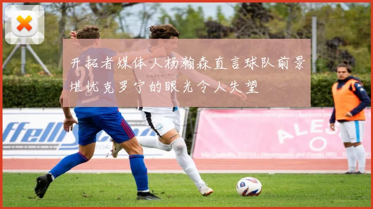 开拓者媒体人杨瀚森直言球队前景堪忧克罗宁的眼光令人失望