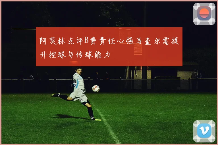阿莫林点评B费责任心强马奎尔需提升控球与传球能力