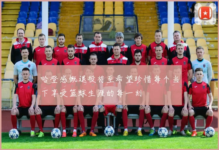 哈登感慨退役将至希望珍惜每个当下享受篮球生涯的每一刻