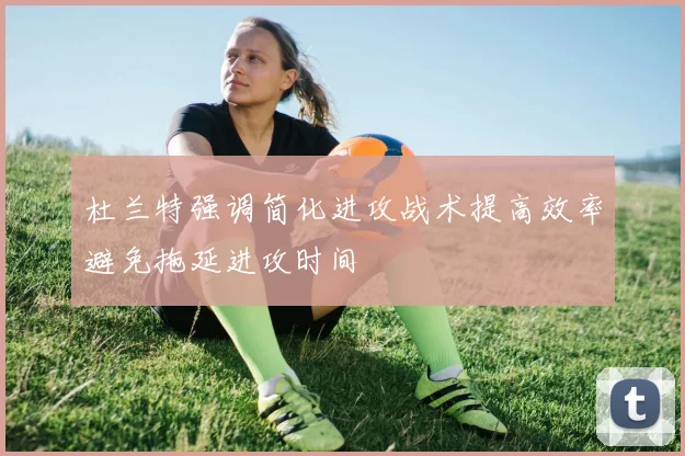 杜兰特强调简化进攻战术提高效率避免拖延进攻时间