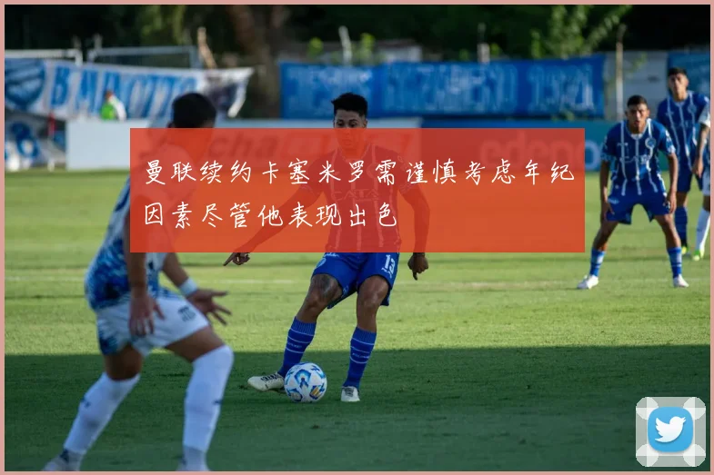 曼联续约卡塞米罗需谨慎考虑年纪因素尽管他表现出色