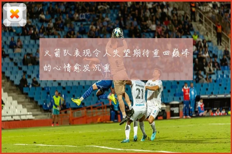 火箭队表现令人失望期待重回巅峰的心情愈发沉重