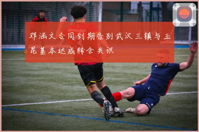 邓涵文合同到期告别武汉三镇与玉昆基本达成转会共识