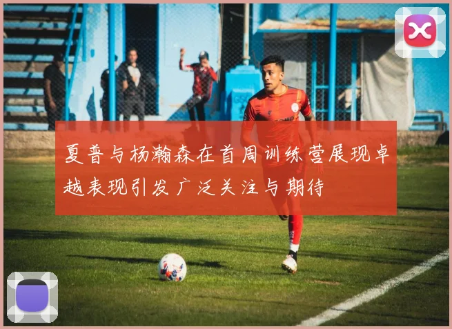 夏普与杨瀚森在首周训练营展现卓越表现引发广泛关注与期待