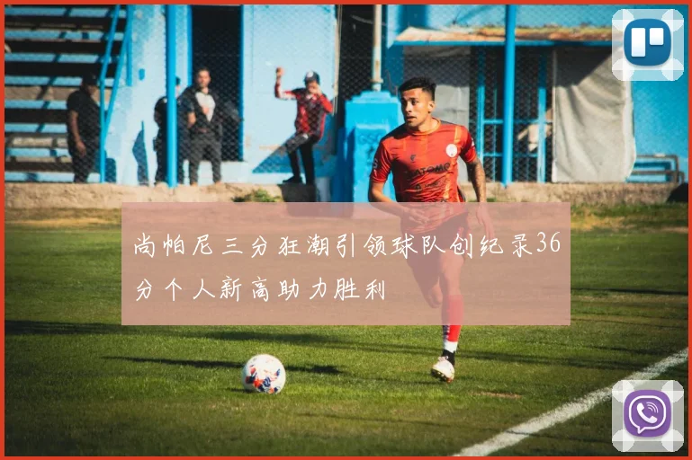 尚帕尼三分狂潮引领球队创纪录36分个人新高助力胜利