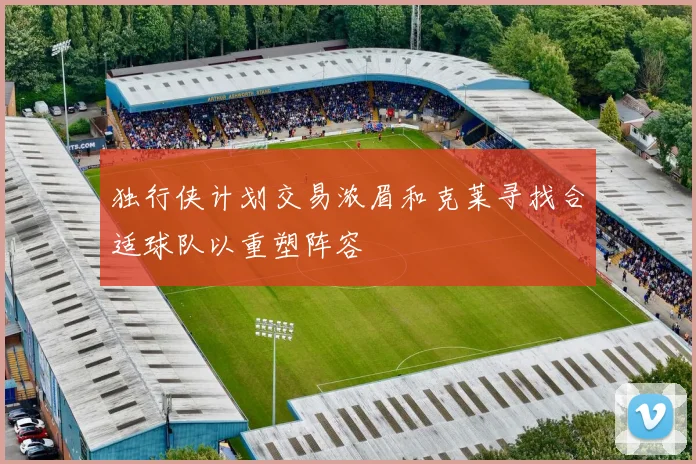 独行侠计划交易浓眉和克莱寻找合适球队以重塑阵容