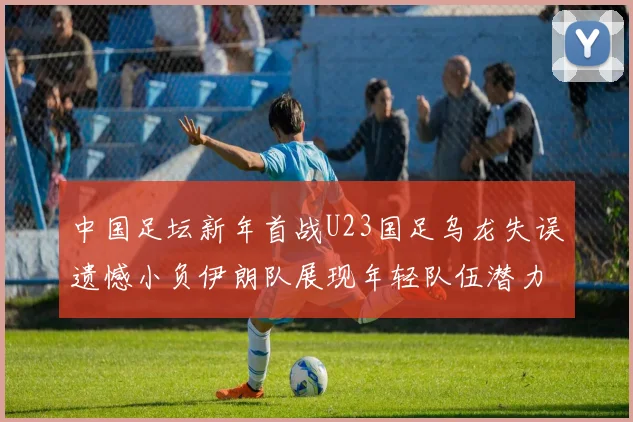 中国足坛新年首战U23国足乌龙失误遗憾小负伊朗队展现年轻队伍潜力