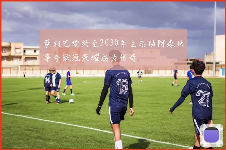 萨利巴续约至2030年立志助阿森纳争夺欧冠荣耀成为传奇