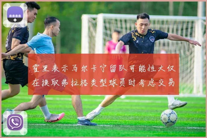 霍里表示马尔卡宁留队可能性大仅在换取弗拉格类型球员时考虑交易