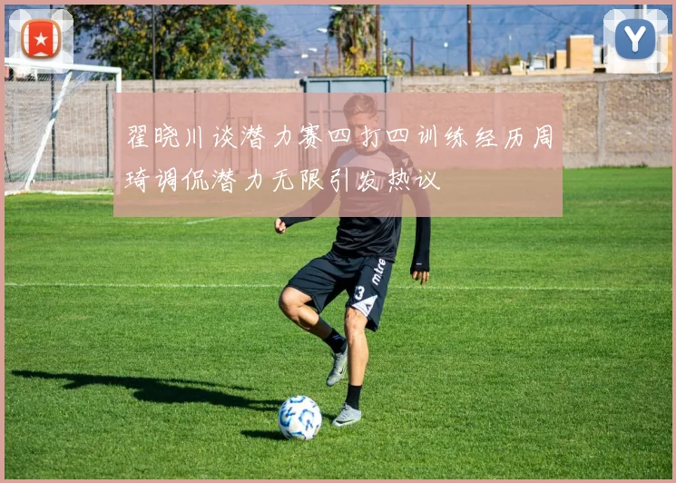 翟晓川谈潜力赛四打四训练经历周琦调侃潜力无限引发热议