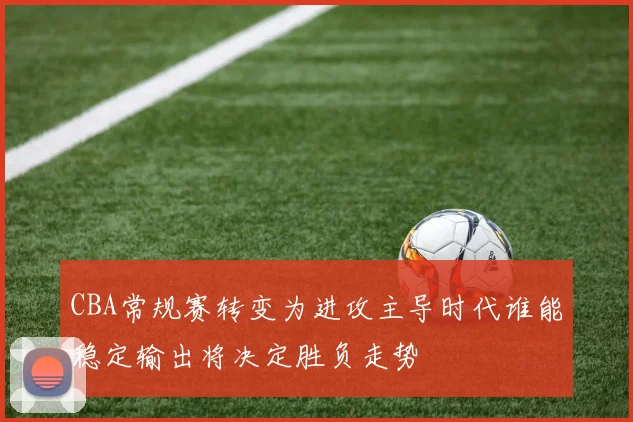 CBA常规赛转变为进攻主导时代谁能稳定输出将决定胜负走势