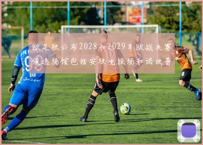 欧足联公布2028和2029年欧战决赛候选场馆包括安联竞技场和诺坎普