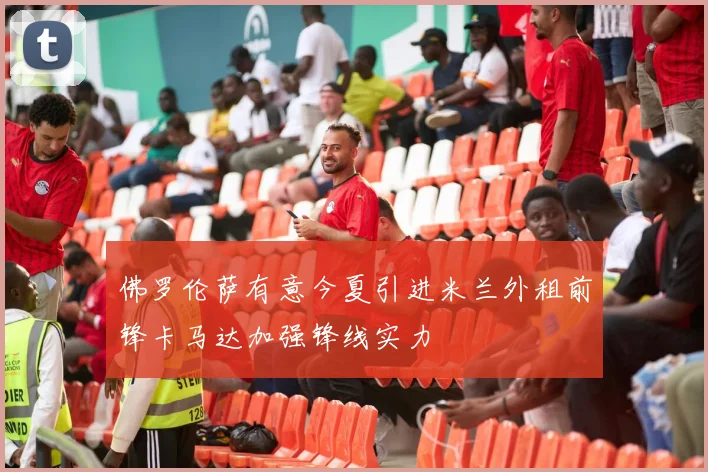 佛罗伦萨有意今夏引进米兰外租前锋卡马达加强锋线实力