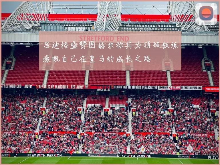 吕迪格盛赞图赫尔称其为顶级教练感慨自己在皇马的成长之路