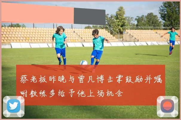蔡老板昨晚与曾凡博击掌鼓励并嘱咐教练多给予他上场机会